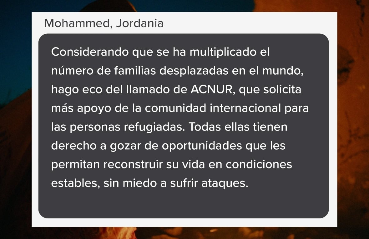 Captura de pantalla que se lee: "Considerando que se ha multiplicado el número de familias desplazadas en el mundo, hago eco del llamado de ACNUR, que solicita más apoyo de la comunidad internacional para las personas refugiadas. Todas ellas tienen derecho a gozar de oportunidades que les permitan reconstruir su vida en condiciones estables, sin miedo a sufrir ataques." (Palabras de Mohammed, de Jordania).