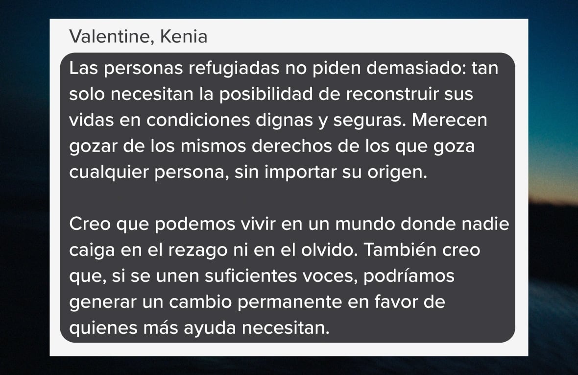 Captura de pantalla con un testimonio que se lee: "Las personas refugiadas no piden demasiado: tan solo necesitan la posibilidad de reconstruir sus vidas en condiciones dignas y seguras. Merecen gozar de los mismos derechos de los que goza cualquier persona, sin importar su origen. Creo que podemos vivir en un mundo donde nadie caiga en el rezago ni en el olvido. También creo que, si se unen suficientes voces, podríamos generar un cambio permanente en favor de quienes más ayuda necesitan." Valentine, Kenia