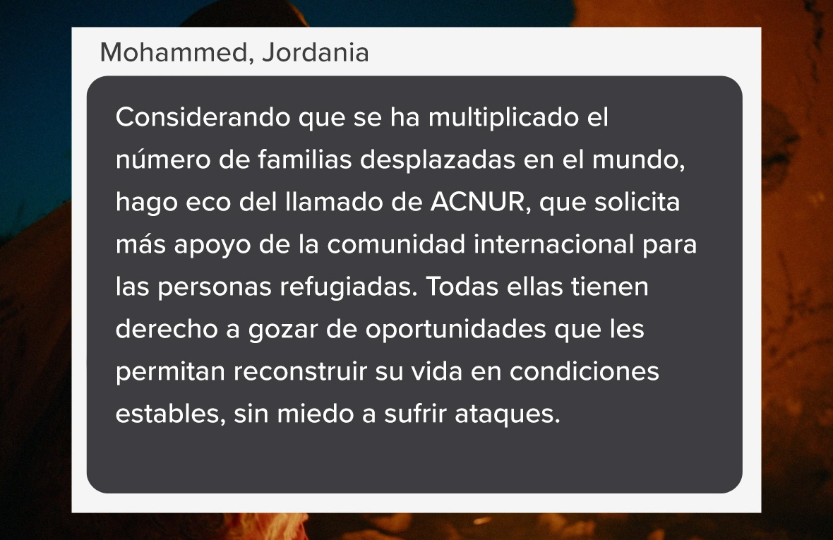 Captura de pantalla que se lee: "Considerando que se ha multiplicado el número de familias desplazadas en el mundo, hago eco del llamado de ACNUR, que solicita más apoyo de la comunidad internacional para las personas refugiadas. Todas ellas tienen derecho a gozar de oportunidades que les permitan reconstruir su vida en condiciones estables, sin miedo a sufrir ataques." (Palabras de Mohammed, de Jordania).